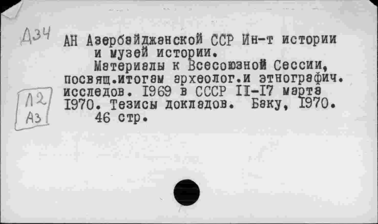 ﻿АН Азербайджанской ССР Ин-т истории и музей истории.
Материалы к Всесоюзной Сессии, посвящ.итогам археолог.и этнографии, исследов. 1969 в СССР II-I7 марта 1970. Тезисы докладов. Беку, 1970.
46 стр.